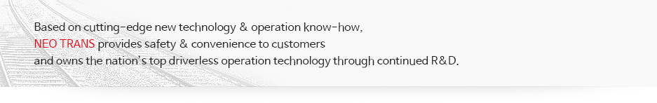 Based on management know-how and state of the art technology,
 Neo Trans provides its customers safety and convenience. 
Moreover, the company has the best technology for driverless operation system in Korea 
as a result of continuous efforts on R&D